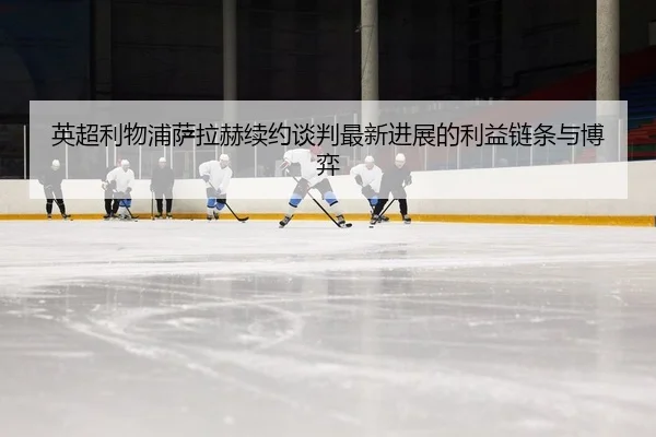 英超利物浦萨拉赫续约谈判最新进展的利益链条与博弈